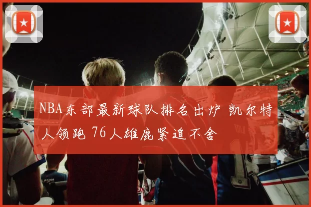 NBA东部最新球队排名出炉 凯尔特人领跑 76人雄鹿紧追不舍