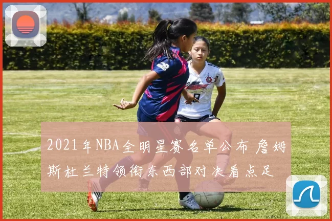 2021年NBA全明星赛名单公布 詹姆斯杜兰特领衔东西部对决看点足