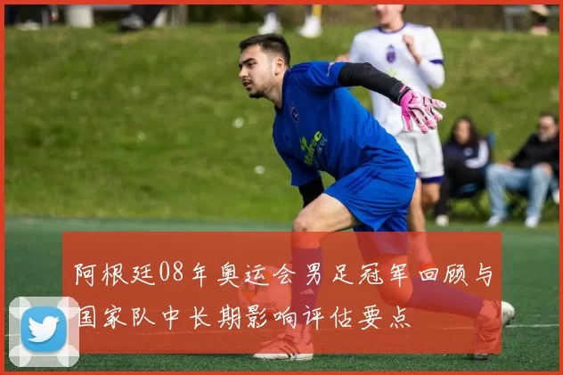 阿根廷08年奥运会男足冠军回顾与国家队中长期影响评估要点