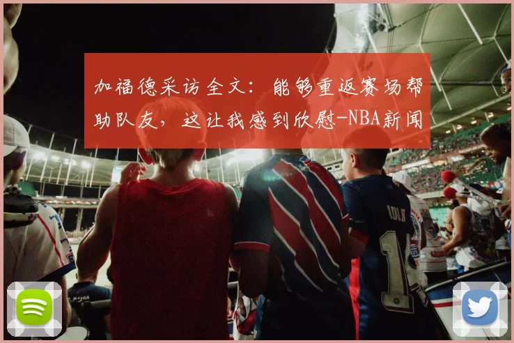 加福德采访全文：能够重返赛场帮助队友，这让我感到欣慰-NBA新闻