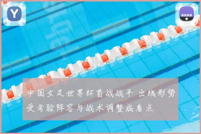 中国女足世界杯首战战平 出线形势受考验阵容与战术调整成看点
