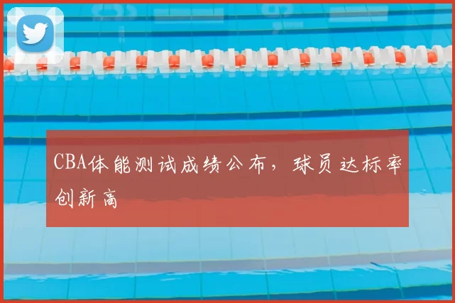 CBA体能测试成绩公布，球员达标率创新高