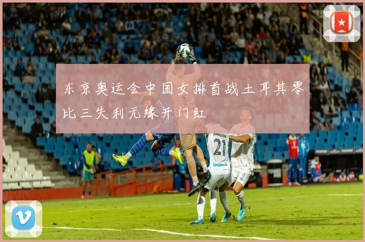 东京奥运会中国女排首战土耳其零比三失利无缘开门红