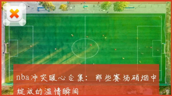 nba冲突暖心合集：那些赛场硝烟中绽放的温情瞬间