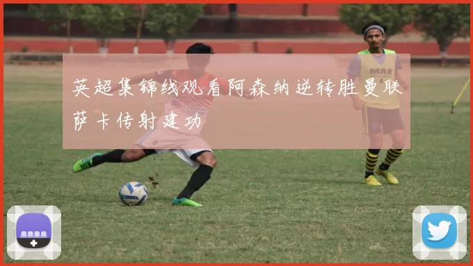 英超集锦线观看阿森纳逆转胜曼联萨卡传射建功