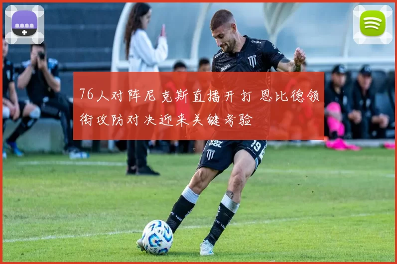 76人对阵尼克斯直播开打 恩比德领衔攻防对决迎来关键考验