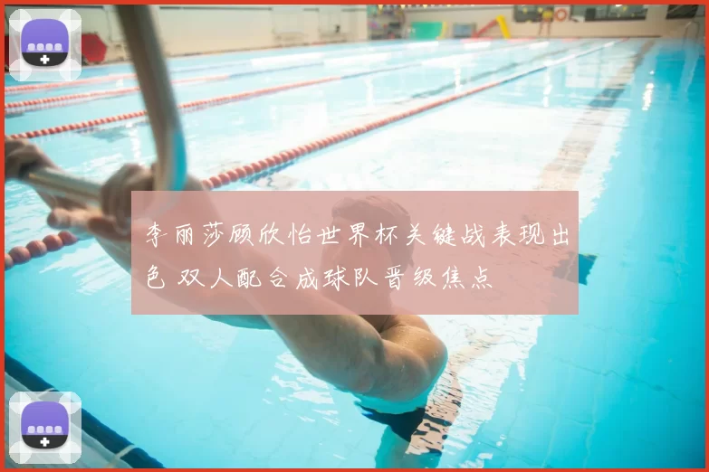 李丽莎顾欣怡世界杯关键战表现出色 双人配合成球队晋级焦点
