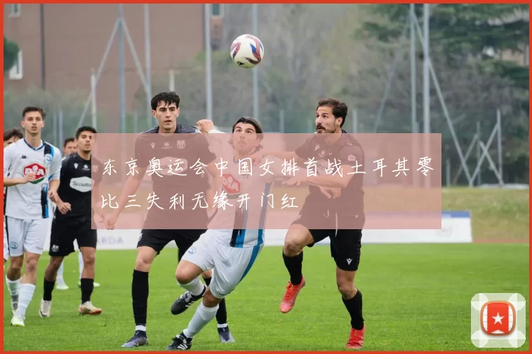 东京奥运会中国女排首战土耳其零比三失利无缘开门红