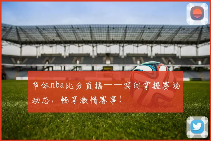 华体nba比分直播——实时掌握赛场动态,畅享激情赛事!