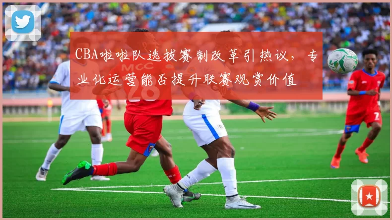 CBA啦啦队选拔赛制改革引热议，专业化运营能否提升联赛观赏价值