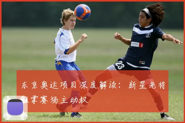 东京奥运项目深度解读：新星老将谁掌赛场主动权