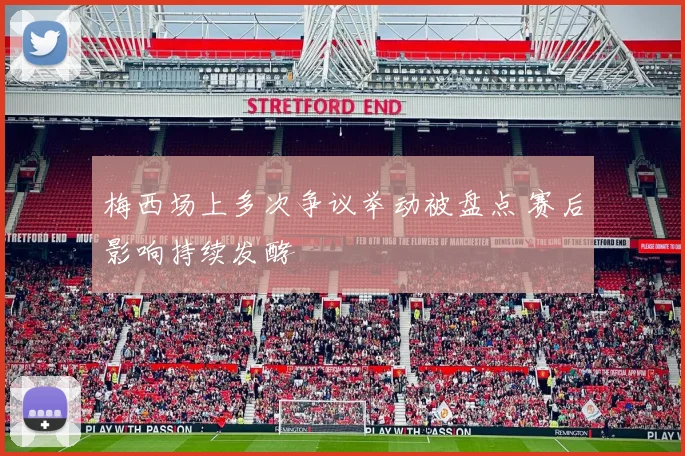 梅西场上多次争议举动被盘点 赛后影响持续发酵